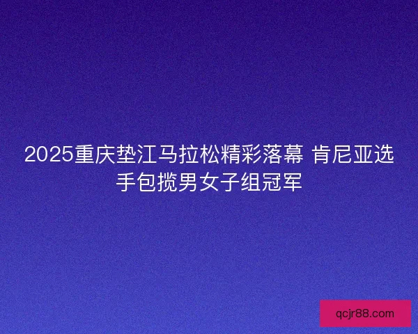 2025重庆垫江马拉松精彩落幕 肯尼亚选手包揽男女子组冠军