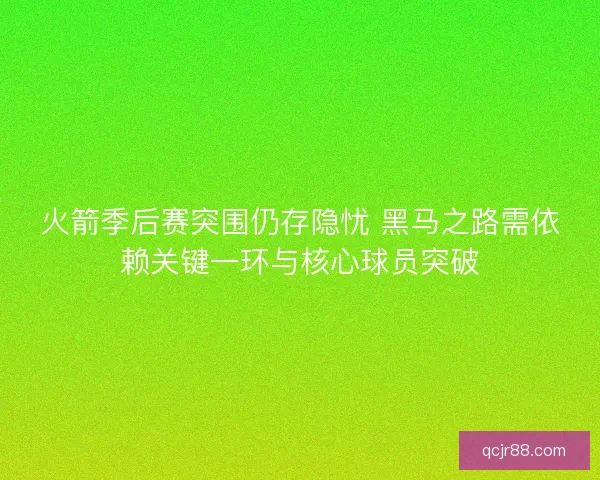 火箭季后赛突围仍存隐忧 黑马之路需依赖关键一环与核心球员突破